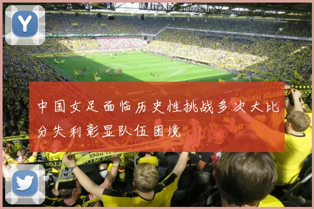 中国女足面临历史性挑战多次大比分失利彰显队伍困境