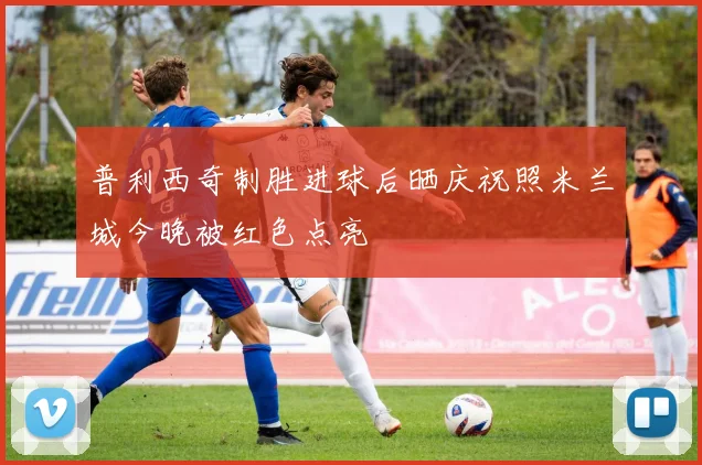 普利西奇制胜进球后晒庆祝照米兰城今晚被红色点亮