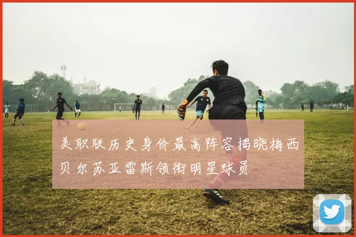 美职联历史身价最高阵容揭晓梅西贝尔苏亚雷斯领衔明星球员