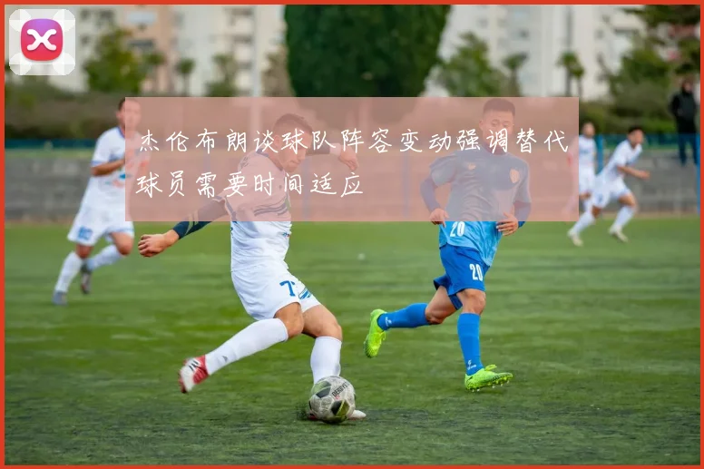 杰伦布朗谈球队阵容变动强调替代球员需要时间适应