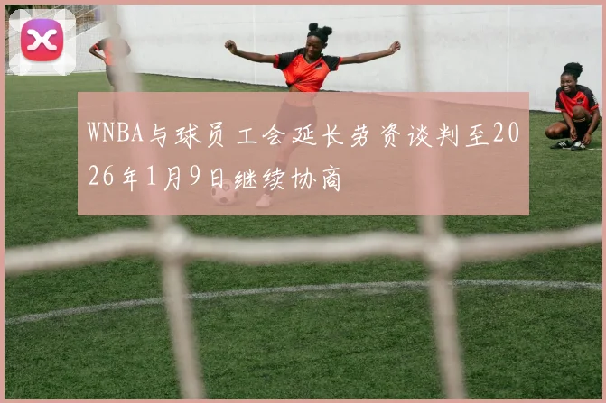 WNBA与球员工会延长劳资谈判至2026年1月9日继续协商