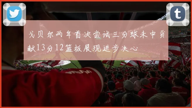 戈贝尔两年首次尝试三分球未中贡献13分12篮板展现进步决心