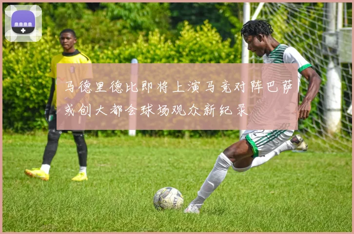 马德里德比即将上演马竞对阵巴萨或创大都会球场观众新纪录