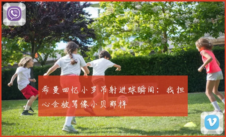 希曼回忆小罗吊射进球瞬间：我担心会被骂像小贝那样