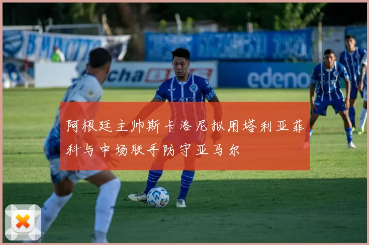 阿根廷主帅斯卡洛尼拟用塔利亚菲科与中场联手防守亚马尔