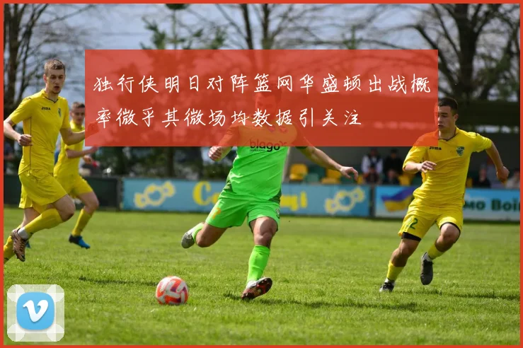 独行侠明日对阵篮网华盛顿出战概率微乎其微场均数据引关注