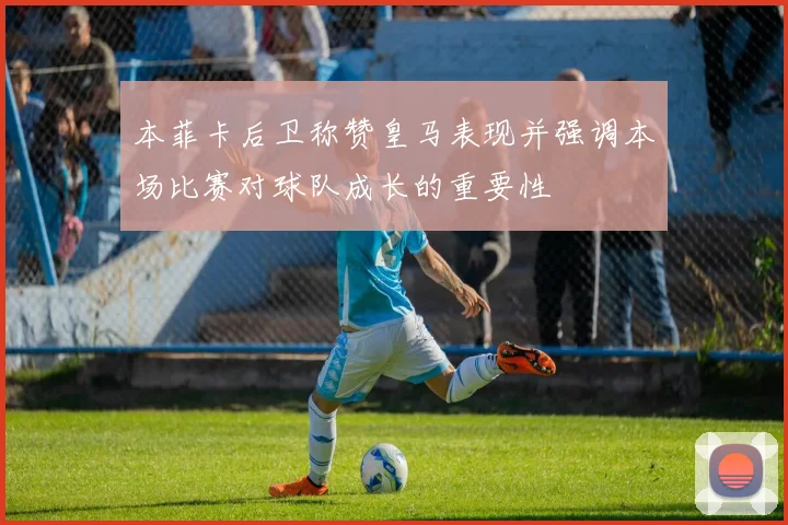 本菲卡后卫称赞皇马表现并强调本场比赛对球队成长的重要性