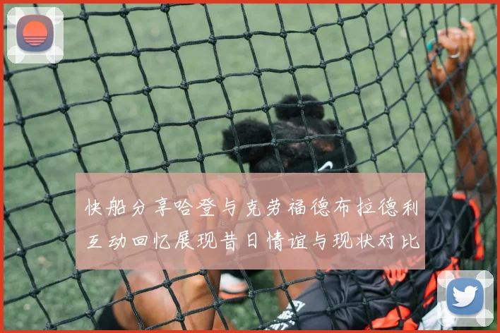 快船分享哈登与克劳福德布拉德利互动回忆展现昔日情谊与现状对比