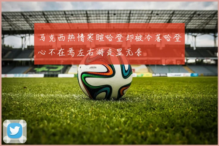 马克西热情寒暄哈登却被冷落哈登心不在焉左右游走显无奈