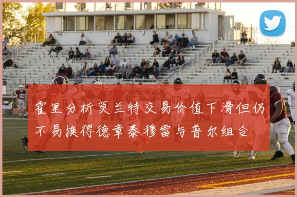 霍里分析莫兰特交易价值下滑但仍不易换得德章泰穆雷与普尔组合