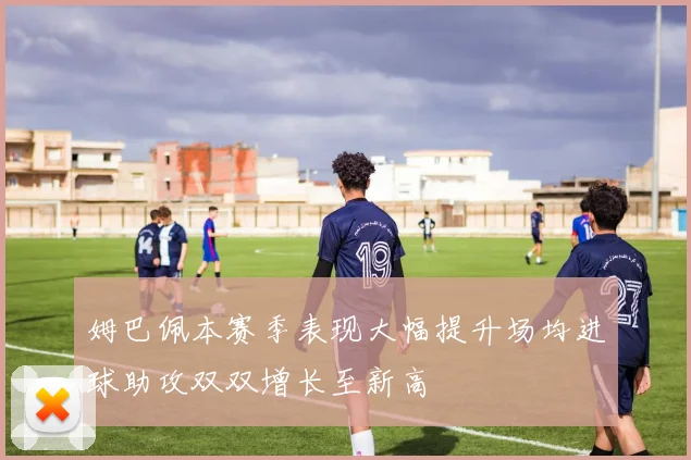 姆巴佩本赛季表现大幅提升场均进球助攻双双增长至新高