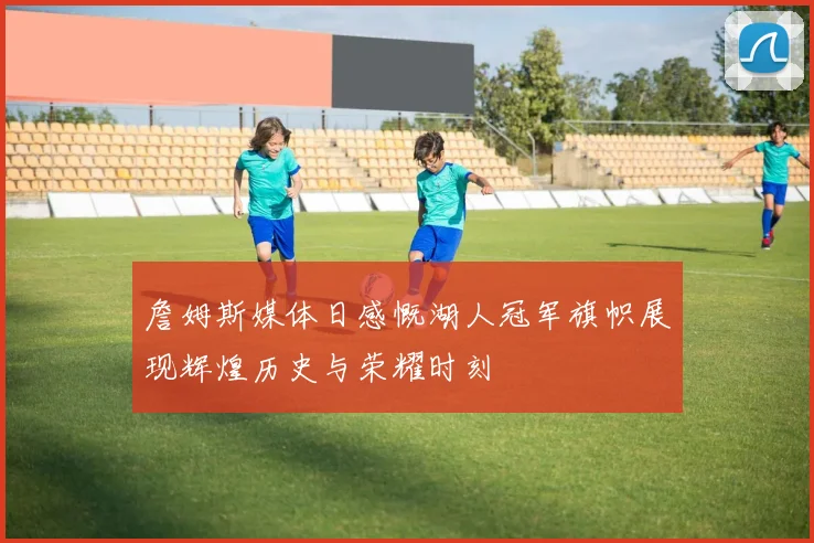 詹姆斯媒体日感慨湖人冠军旗帜展现辉煌历史与荣耀时刻