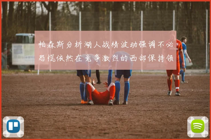 帕森斯分析湖人战绩波动强调不必恐慌依然在竞争激烈的西部保持领先