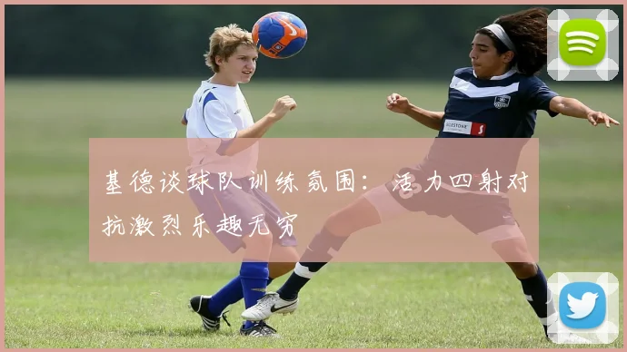 基德谈球队训练氛围：活力四射对抗激烈乐趣无穷