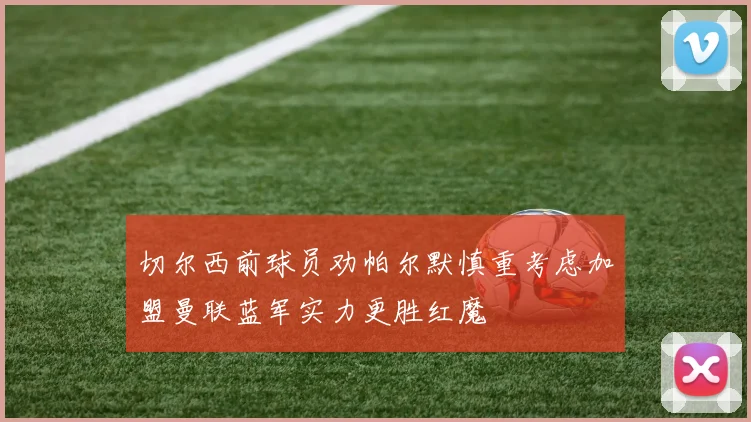 切尔西前球员劝帕尔默慎重考虑加盟曼联蓝军实力更胜红魔