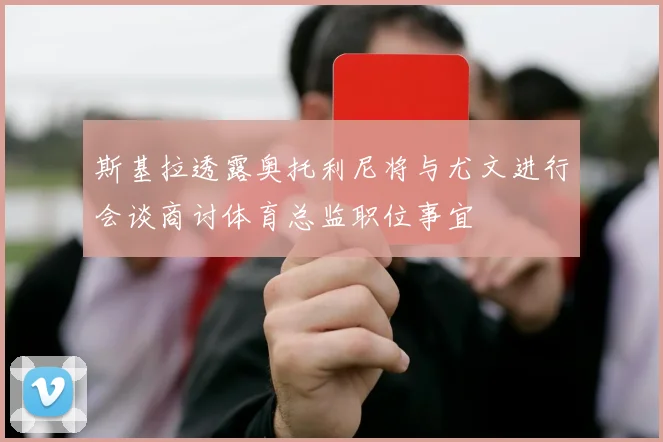 斯基拉透露奥托利尼将与尤文进行会谈商讨体育总监职位事宜