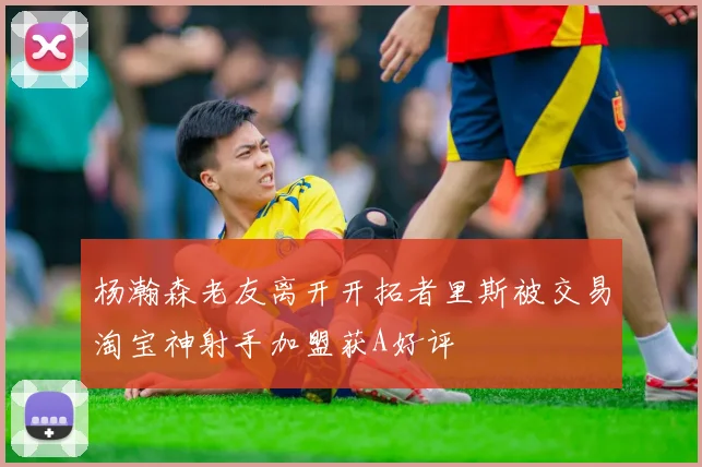 杨瀚森老友离开开拓者里斯被交易淘宝神射手加盟获A好评