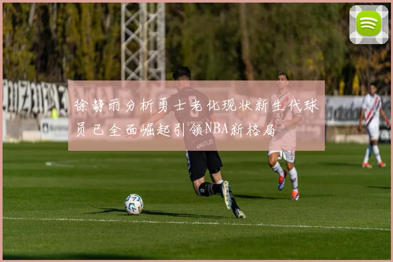 徐静雨分析勇士老化现状新生代球员已全面崛起引领NBA新格局