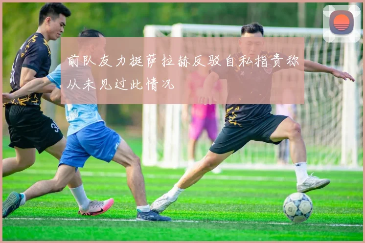 前队友力挺萨拉赫反驳自私指责称从未见过此情况