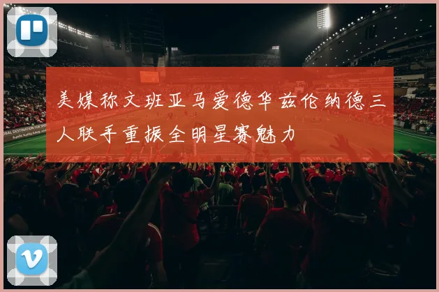 美媒称文班亚马爱德华兹伦纳德三人联手重振全明星赛魅力