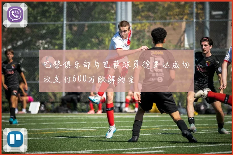 巴黎俱乐部与巴萨球员德罗达成协议支付600万欧解约金