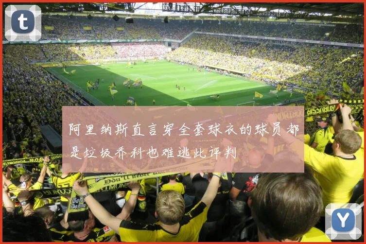 阿里纳斯直言穿全套球衣的球员都是垃圾乔科也难逃此评判