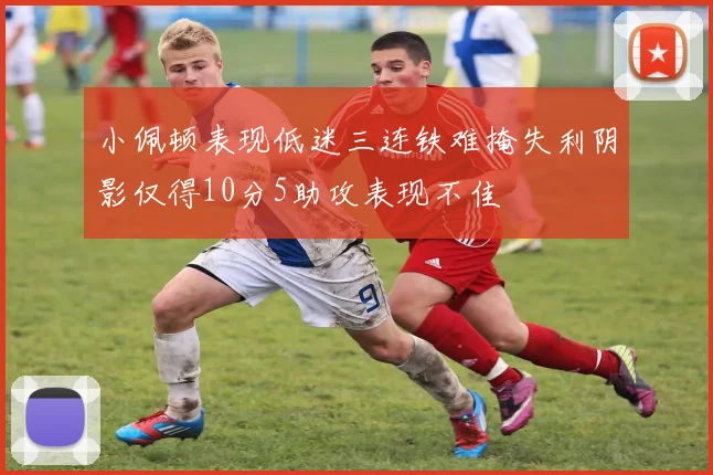 小佩顿表现低迷三连铁难掩失利阴影仅得10分5助攻表现不佳