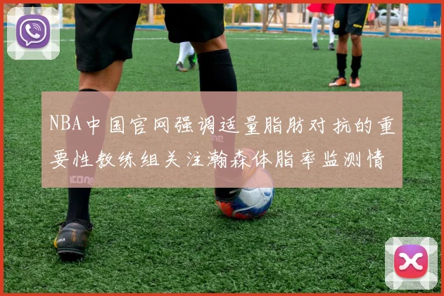 NBA中国官网强调适量脂肪对抗的重要性教练组关注瀚森体脂率监测情况