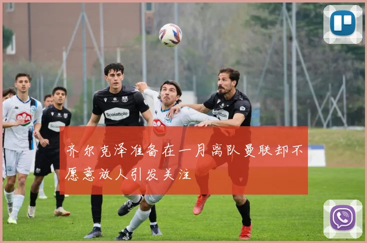 齐尔克泽准备在一月离队曼联却不愿意放人引发关注