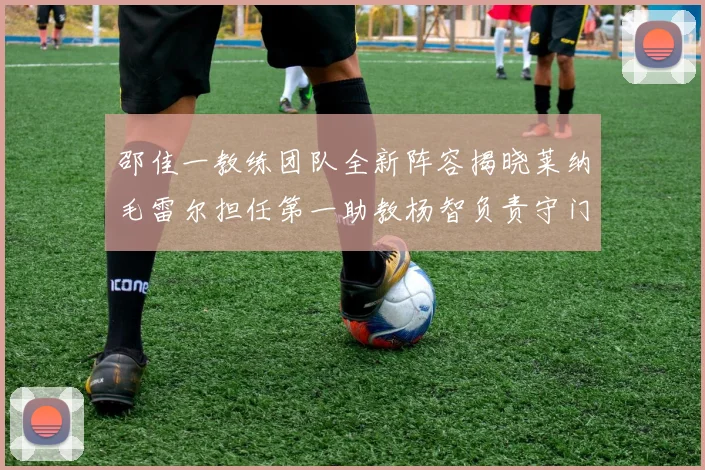 邵佳一教练团队全新阵容揭晓莱纳毛雷尔担任第一助教杨智负责守门员训练