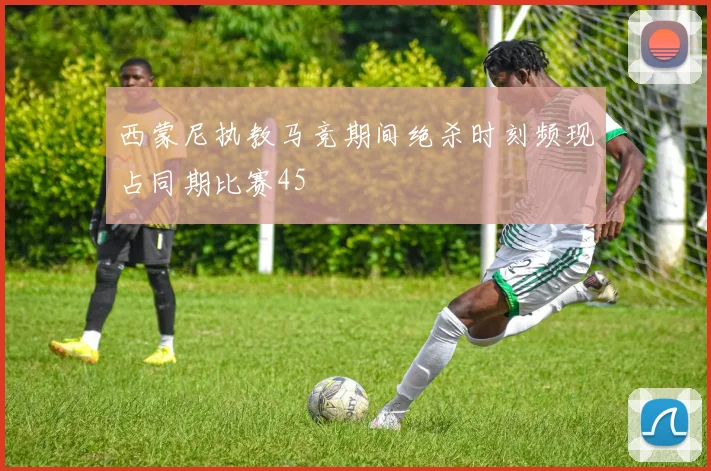 西蒙尼执教马竞期间绝杀时刻频现占同期比赛45