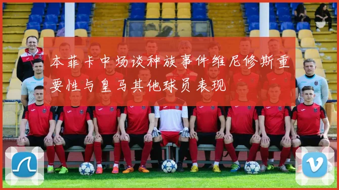 本菲卡中场谈种族事件维尼修斯重要性与皇马其他球员表现