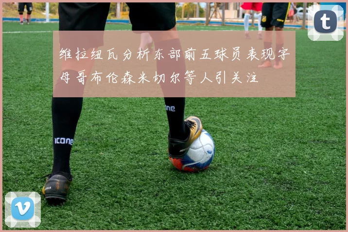 维拉纽瓦分析东部前五球员表现字母哥布伦森米切尔等人引关注