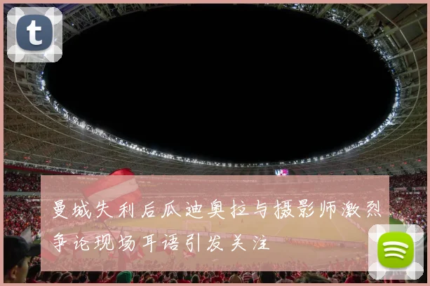 曼城失利后瓜迪奥拉与摄影师激烈争论现场耳语引发关注