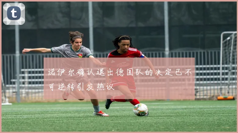 诺伊尔确认退出德国队的决定已不可逆转引发热议