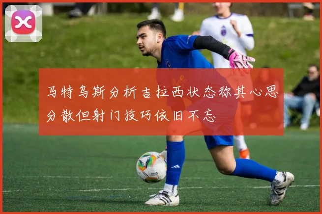 马特乌斯分析吉拉西状态称其心思分散但射门技巧依旧不忘