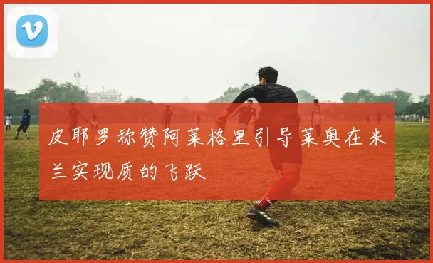 皮耶罗称赞阿莱格里引导莱奥在米兰实现质的飞跃