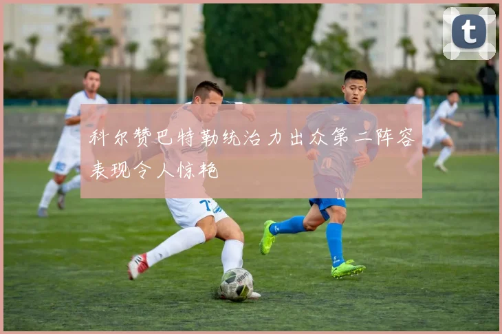 科尔赞巴特勒统治力出众第二阵容表现令人惊艳