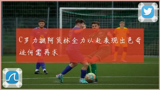 C罗力挺阿莫林全力以赴表现出色奇迹何需再求