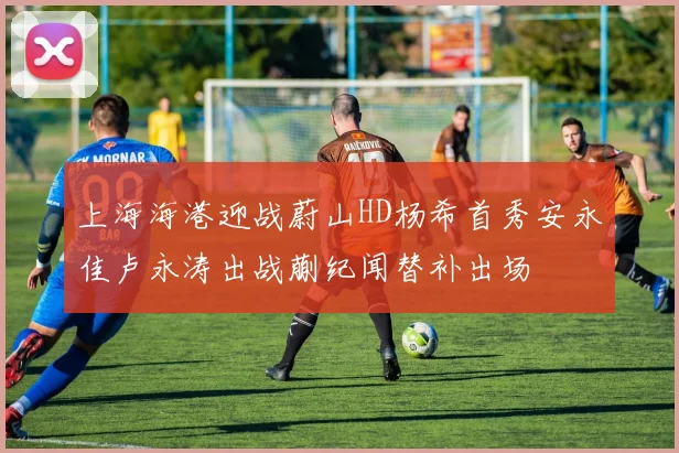 上海海港迎战蔚山HD杨希首秀安永佳卢永涛出战蒯纪闻替补出场