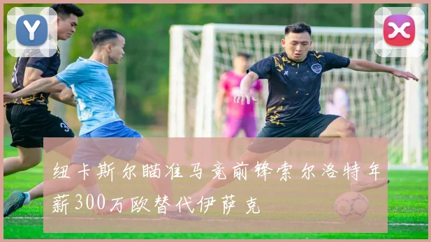 纽卡斯尔瞄准马竞前锋索尔洛特年薪300万欧替代伊萨克